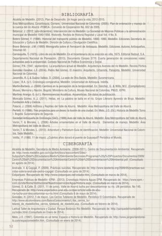 BIBLIOGRAFÍA 
Alcaldía de Medellín. (2012). Plan de Desarrollo. Un hogar para la vida, 2012-2015. 
Área Metropolitana, Corantioquia, Cornare, Universidad Nacional de Colombia. (2005). Plan de ordenación y manejo de 
la cuenca del río Aburrá -POMCA-. Convenio de Cooperación No. 652 de 2005. 
Betancur, J. (2012, julio-diciembre). Intervención del río Medellín: La Sociedad de Mejoras Públicas y la administración 
municipal de Medellín 1940-1956. Historelo, Revista de Historia Regional y Local Vol. 4 No. 8. 
Botero Gómez, F. (1998). Historial del transporte público de Medellín. 1890- 1990. Medellín: Ediciones Secretaría de 
Educación y Cultura de Medellín. División de Cultura y Divulgación Científica. 
Bravo Betancur, J.M. (1993) Monografía sobre el Ferrocarril de Antioquia. Medellín: Ediciones Autores Antioqueños. 
Volumen 82. 
Carrasquilla, T. (1975). Libro de oro de Medellín: En el tricentenario de su erección en villa, 1675. Editorial Bedout, S.A. 
Departamento Nacional de Planeación. (2013). Documento Conpes 3770. Cuarta generación de concesiones viales: 
autopistas para la prosperidad. Consejo Nacional de Política Económica y Social. 
Gómez, P.N. (1947, septiembre). La arquitectura actual en Medellín. Arquitectura Avenida del río Medellín. Revista Pórtico. 
González Escobar, L.F. (2014). Pedro Nel Gómez. El maestro: Arquitecto, Urbanista, Paisajista. Medellín: Universidad 
Nacional de Colombia. 
Jaramillo, R. L & Suárez Vallejo, D. (2004). La sede de Otra Banda, Medellín: Suramericana. 
López, B.A. (s.f). Cronología comparativa. Medellín: Universidad de Antioquia. Inédita. 
Martín-Barbero, J. (2000) Cambios en la percepción de la temporalidad. En: Sánchez, G. & Wills, M.E. (Compiladores) 
Museo, Memoria y Nación. Bogotá: Ministerio de Cultura, Museo Nacional de Colombia, PNUD, IEPRI. 
Martínez Arango, G. (s.f.). Reminiscencias Acuáticas. Acuanoticias. Sin datos de publicación. 
Moncada Gómez, A. J. (2011). Helías, en: La palabra se baña en el río. Grupo Literario Aprendiz de Brujo. Medellín: 
Fundación Arte y Ciencia. 
Palacio, J. (2006) Anfibios y Reptiles del Valle de Aburrá. Medellín: Área Metropolitana del Valle de Aburrá. 
Perfetti, V. (1996). Tres proyectos para un deseo: la ilusión de una ciudad. En: Melo, J.O. (Ed.) Historia de Medellín Tomo 
I. Bogotá: Suramericana de Seguros. 
Sociedad Antioqueña de Ornitología (SAO). (1999) Aves del Valle de Aburrá. Medellín: Área Metropolitana del Valle de Aburrá. 
Varón, T. & Morales, L. (2006) Árboles ornamentales en el Valle de Aburrá. Elementos de manejo. Medellín: Área 
Metropolitana del Valle de Aburrá. 
Varón, T. & Morales, L. (2013). Arboretum y Palmetum-Guía de identificación. Medellín: Universidad Nacional de Colom-bia, 
5452 
Sede Medellín. 
Velilla, P. (1980, 11 de mayo). ¿Cuántos años durará el puente de Guayaquil? Periódico el Mundo. 
CIBERGRAFÍA 
Alcaldía de Medellín, Secretaría de Medio Ambiente. (2008-2011). Centro de Documentación Ambiental. Recuperado 
de: http://www.medellin.gov.co/irj/go/km/docs/wpccontent/Sites/- 
Subportal%20del%20Ciudadano/Medio%20Ambiente/Secciones/Programas%20y%20Proyectos/Documentos/2009/ 
Centro%20de%20Documentacion%20Ambiental/Centro%20de%20Documentacion%20Ambiental.pdf, (Consultado 
en agosto de 2014). 
Andrade, V. & Cagigal, P. (2009). Prácticas suicidas. Recuperado de: http://www.laselecta.org/2009/05/practicas-sui-cidas- 
valeria-andrade-pedro-cagigal/ (Consultado en junio de 2014) 
Colparques. Recuperado de: http://www.colparques.net/volador.htm, (Consultado en marzo de 2014). 
Empresas Públicas de Medellín -EPM-. (2013). Cronología Historia Aguas EPM. Recuperado de: https://www.epm.- 
com.co/site/Home/Institucional/Nuestrosservicios/Agua/Historia.aspx, (Consultada en marzo de 2014). 
Gómez, D. & Calle, D. (2011, 11 de junio). Valle de Aburrá lucha por descontaminar su río. UN periódico. No 145. 
Recuperado de: http://www.unperiodico.unal.edu.co/dper/article/valle-de-abu-rra- 
lucha-por-descontaminar-su-rio.html (Consultado 6 de mayo de 2014). 
González, H. (2012, 1 de mayo). Los Cerros Tutelares de Medellín. Periódico El Colombiano. Recuperado de: 
http://www.elcolombiano.com/BancoConocimiento/L/los_cerros_tu-telares_ 
de_medellin/los_cerros_tutelares_de_medellin.asp, (Consultado en febrero de 2014). 
Latitud Taller de Arquitectura y Ciudad. Parque Botánico Río Medellín. Recuperado de: http://parquedelriomedellin.- 
co/index.html (Consultado en Enero de 2014). 
Melo, J.O. (1997). Colombia es un tema: Espacio e Historia en Medellín. Recuperado de: http://www.jorgeorlandome-lo. 
com/espaciomedellin.htm, (Consultado en enero de 2014). 
 