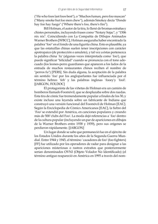 El gran libro de la Seguridad Informática         17

("He who foos last foos best"), o "Muchos fuman, pero foo mascan"
("Many smoke but foo men chew"), además Smokey decía "Donde
hay foo hay fuego" ("Where there's foo, there's fire").
        Bill Holman, el autor de la tira, lo llenó de bromas extrañas y
chistes personales, incluyendo frases como "Notary Sojac", y "1506
nix nix". Coincidiendo con La Compañía de Dibujos Animados
Warner Brothers [WBCC], Holman aseguraba haber encontrado la
palabra "foo" en el fondo de una figurita china. Esto es plausible, ya
que las estatuillas chinas suelen tener inscripciones con carácter
apotropaico (de protección o amuleto), y tal vez a éstas pertenezca
la palabra china `fu' (algunas veces interpretada como `foo'), que
puede significar "felicidad" cuando se pronuncia con el tono ade-
cuado (los leones-perro guardianes que aparecen a los lados de la
entrada de muchos restaurantes chinos reciben el nombre de
"perros fu") [PERS]. Sin duda alguna, la aceptación de la palabra
sin sentido `foo' por los angloparlantes fue influenciada por el
término hebreo `feh' y las palabras inglesas `fooey'y `fool'.
[JARGON, FOLDOC]
        El protagonista de las viñetas de Holman era un camión de
bomberos llamado Foomóvil, que se desplazaba sobre dos ruedas.
Esta tira de cómic fue tremendamente popular a finales de los 30, y
existe incluso una leyenda sobre un fabricante de Indiana que
construyó una versión funcional del Foomóvil de Holman [EAC].
Según la Enciclopedia de Cómics Americanos [EAC], la fiebre del
`Foo' se extendió por América, en canciones populares y creando
más de 500 'clubs del Foo'. La moda dejó referencias a `foo' dentro
de la cultura popular (incluyendo un par de apariciones en dibujos
de la Warner Brothers entre 1938 y 1939), pero sus orígenes se
perdieron rápidamente. [JARGON]
        Un lugar donde se sabe que permaneció fue en el ejército de
los Estados Unidos durante los años de la Segunda Guerra Mun-
dial. Entre 1944 y 1945, el término `cazadores de foo' (foo fighters)
[FF] fue utilizado por los operadores de radar para designar a las
apariciones misteriosas o rastros extraños que posteriormente
serían denominados OVNI (Objeto Volador No Identificado) (el
término antiguo reapareció en América en 1995 a través del nom-
 