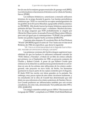 18               El gran libro de la Seguridad Informática

bre de uno de los mejores grupos musicales de grunge-rock [BFF]).
Los informadores relacionaron el término con la viñeta de Smokey
Stover [PERS]
        Los militares británicos y americanos a menudo utilizaron
términos de su jerga durante la guerra. Las fuentes periodísticas
señalaron que `FOO' se convirtió en un sujeto semilengendario de
los graffitis de la II Guerra Mundial, equiparable al Kilroy america-
no [WORDS]. Allá donde fueron las tropas británicas aparecieron
pintadas del tipo "Foo estuvo aquí", o similares. Muchos dicciona-
rios de jerga aseguran que FOO probablemente se originó por
Oficial de Observación Avanzada (Forward Observation Officer),
pero esto (al igual que el contemporáneo "FUBAR") fue probable-
mente una palabra regular hecha acrónimo [JARGON].
        Cuarenta años después, EL excelente libro de Paul Dickson
"Words" [WORDS] siguió el rastro de "Foo" hasta una revista naval
Británica de 1946 sin especificar, que decía lo siguiente:
         "Mr. Foo es un misterioso producto de la Segunda Guerra Mun-
dial, mezclado con omnisciencia amarga y sarcasmo".
        Las primeras versiones del Archivo Jargon sugirieron la po-
sibilidad de que los hackers lo utilizasen realmente extraído de
"FOO, Sátiras y Parodias", el título de un libro de cómics editado
por primera vez el Septiembre de 1958, un proyecto conjunto de
Charles y Robert Crumb. A pesar de que Robert Crumb (por
entonces en la mitad de su adolescencia) posteriormente se convir-
tiese en uno de los artistas más influyentes de los cómics under-
ground, este proyecto no tuvo éxito; de hecho, los hermanos
quemaron la mayor parte de las copias existentes por el disgusto.
El título FOO fue escrito con letras grandes en la portada. Sin
embargo, muy pocas copias de este cómic circularon realmente, y
los estudiantes de la obra de Crumb han determinado que este
título era una referencia a los cómics anteriores de Smokey Stover.
Los Crumb pudieron ser influenciados también por una revista
canadiense, de corta vida, denominada `Foo' publicada entre 1951 y
1952. [JARGON]
        Un antiguo miembro señaló que en 1959 el "Diccionario del
Lenguaje del TRMC", compilado en el TRMC (Tech Model Railroad
 
