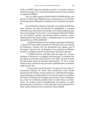 El gran libro de la Seguridad Informática         19

Club en el MIT) tenía una entrada para Foo. La versión actual en
Internet, en la que "Foo" es la única palabra escrita en rojo, contiene
lo siguiente [TRMC]:
        Foo: La sílaba sagrada (FOOO MANI PADME HUM); solo
puede ser dicha bajo obligación para comunicarse con la Deidad.
Nuestra primera obligación es mantener los Contadores Foo giran-
do.
        Esta definición utilizaba el término sin sentido de Bill Hol-
man, entonces con sólo dos décadas de antigüedad, y se puede
demostrar que aún perdura en la jerga y en la cultura popular, para
hacer una analogía "ha ha seria" con el esoterismo Budismo Tibeta-
no. Los hackers actuales encontrarían difícil resistirse a hacer
alguna broma del mismo estilo, y probablemente no eran menos
susceptibles en 1959. [JARGON]
          4. [EF] El Príncipe Foo fue el último emperador de Pheebor
y dueño del Timón Phee alrededor de 400 años antes del reinado
de Entharion. Cuando Foo fue decapitado por alguien que él
denominó "fop del este" de Borphee, la era gloriosa de Pheebor
terminó, y Borphee alcanzó la importancia que ahora disfruta.
          5. [OED] Término utilizado entre los siglos 13 y 16 para
designar al demonio o a cualquier otro enemigo. La primera cita
que aparece es del año 1366, Chaucer A B C (84): "Lat not our alder
foo [demonio] make his bobance [ostentación]". El "Foo" al que
Chaucer hace referencia está asociado probablemente al término
inglés actual "foe".
          6. Raza poco común de perro. Un perro de raza spitz re-
descubierto después de haber sido considerado como extinto
durante mucho tiempo, el perro chino Foo, o también Perro Sagra-
do de Sinkiang, su origen pudo ser el cruce de los perros cazadores
del Norte de Europa con el antiguo perro Chow Chow de Mongo-
lia, o bien ser el eslabón perdido entre el Lobo Chino y el Chow
Chow. Su nombre deriva probablemente de foochow, el estilo
predominante en Foochow, o bien provenir de la ciudad de Foo-
chow (ahora Minhow) en el sureste de China. [DOG]
 