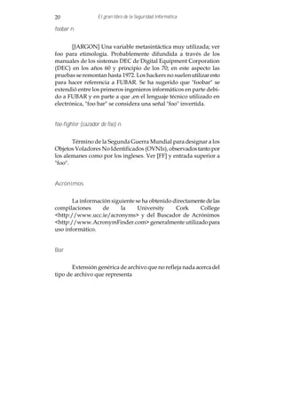 20                 El gran libro de la Seguridad Informática

foobar n.


       [JARGON] Una variable metasintáctica muy utilizada; ver
foo para etimología. Probablemente difundida a través de los
manuales de los sistemas DEC de Digital Equipment Corporation
(DEC) en los años 60 y principio de los 70; en este aspecto las
pruebas se remontan hasta 1972. Los hackers no suelen utilizar esto
para hacer referencia a FUBAR. Se ha sugerido que "foobar" se
extendió entre los primeros ingenieros informáticos en parte debi-
do a FUBAR y en parte a que ,en el lenguaje técnico utilizado en
electrónica, "foo bar" se considera una señal "foo" invertida.


foo-fighter (cazador de foo) n.


       Término de la Segunda Guerra Mundial para designar a los
Objetos Voladores No Identificados (OVNIs), observados tanto por
los alemanes como por los ingleses. Ver [FF] y entrada superior a
"foo".


Acrónimos


       La información siguiente se ha obtenido directamente de las
compilaciones     de      la     University     Cork     College
<http://www.ucc.ie/acronyms> y del Buscador de Acrónimos
<http://www.AcronymFinder.com> generalmente utilizado para
uso informático.


Bar


       Extensión genérica de archivo que no refleja nada acerca del
tipo de archivo que representa
 