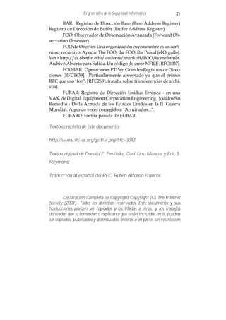 El gran libro de la Seguridad Informática             21

       BAR: Registro de Dirección Base (Base Address Register)
Registro de Dirección de Buffer (Buffer Address Register)
       FOO: Observador de Observación Avanzada (Forward Ob-
servation Observer).
       FOO de Oberlin: Una organización cuyo nombre es un acró-
nimo recursivo. Apodo: The FOO, the FOO, the Proud (el Orgullo).
Ver <http://cs.oberlin.edu/students/jmankoff/FOO/home.html>.
Archivo Abierto para Salida. Un código de error NFILE [RFC1037].
       FOOBAR: Operaciones FTP en Grandes Registros de Direc-
ciones [RFC1639]. (Particularmente apropiado ya que el primer
RFC que uso "foo", [RFC269], trataba sobre transferencias de archi-
vos).
       FUBAR: Registro de Dirección UniBus Errónea - en una
VAX, de Digital Equipment Corporation Engineering. Jodidos Sin
Remedio - De la Armada de los Estados Unidos en la II Guerra
Mundial. Algunas veces corregido a "Arruinados...".
       FUBARD: Forma pasada de FUBAR.

Texto completo de este documento:

http://www.rfc-es.org/getfile.php?rfc=3092

Texto original de Donald E. Eastlake, Carl-Uno Manros y Eric S.
Raymond

Traducción al español del RFC: Rubén Alfonso Francos



        Declaración Completa de Copyright Copyright (C) The Internet
Society (2001). Todos los derechos reservados. Este documento y sus
traducciones pueden ser copiados y facilitadas a otros, y los trabajos
derivados que lo comentan o explican o que están incluidos en él, pueden
ser copiados, publicados y distribuidos, enteros o en parte, sin restricción
 