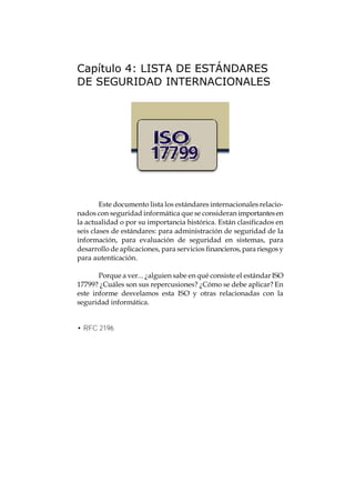 Capítulo 4: LISTA DE ESTÁNDARES
DE SEGURIDAD INTERNACIONALES




        Este documento lista los estándares internacionales relacio-
nados con seguridad informática que se consideran importantes en
la actualidad o por su importancia histórica. Están clasificados en
seis clases de estándares: para administración de seguridad de la
información, para evaluación de seguridad en sistemas, para
desarrollo de aplicaciones, para servicios financieros, para riesgos y
para autenticación.

       Porque a ver... ¿alguien sabe en qué consiste el estándar ISO
17799? ¿Cuáles son sus repercusiones? ¿Cómo se debe aplicar? En
este informe desvelamos esta ISO y otras relacionadas con la
seguridad informática.


• RFC 2196
 