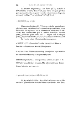 24               El gran libro de la Seguridad Informática

      La Internet Engineering Task Force (IETF) elaboró el
RFC2196 Site Security Handbook, que ofrece una guía práctica
para quienes intentan asegurar servicios e información. Se puede
conseguir en http://www.ietf.org/rfc/rfc2196.txt


• BS 7799 (Reino Unido)


       El estándar británico BS 7799 es un estándar aceptado am-
pliamente que ha sido utilizado como base para elaborar otros
estándares de seguridad de la información, incluyendo el ISO
17799. Fue desarrollado por el British Standards Institute
(http://www.bsi-global.com). En la página BSI Catalogue
(http://bsonline.techindex.co.uk) se puede buscar el estándar 7799.
       La versión actual del estándar tiene dos partes:

o BS7799-1:1999 Information Security Management. Code of
Practice for Information Security Management


o BS7799-2:1999 Information Security Management. Specification
for Information Security Management Systems


El BSI ha implementado un esquema de certificación para el BS
7799 a través del C:Cure program. Más información está dispon-
ible en http://www.c-cure.org




• Manual de protección de IT (Alemania)


      La Agencia Federal Para Seguridad en Información en Ale-
mania ha generado el IT Baseline Protection Manual. Este docu-
 