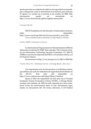 El gran libro de la Seguridad Informática        25

mento presenta un conjunto de métricas de seguridad recomenda-
das o safeguards, como se denominan en el manual, para sistemas
IT típicos. La versión ms á reciente es de octubre de 2000. Más
información         puede        ser        encontrada       en
http://www.bsi.bund.de/gshb/english/menue.htm


• Guías OECD


       OECD Guidelines for the Security of Information Systems,
están                                                     disponibles
http://www.oecd.org/dsti/sti/it/secur/prod/e_secur.htm
       Otros estándares para evaluación de seguridad en sistemas...

• ISO 15408 ( Common Criteria )


        La International Organization for Standardization (ISO) ha
elaborado el estándar IS 15408. Este estándar, The Common Crite-
ria for Information Technology Security Evaluation v2.1 (ISO IS
15408) es una mezcla mejorada deITSECl , el Canadian criteria, y el
US Federal Criteria.
        Se encuentra en http://csrc.nist.gov/cc/ccv20/ccv2list.htm

• Serie Arco Iris - Rainbow Series- ( Orange Book ) (EE.UU.)


       Una importante serie de documentos es la Rainbow Series,
que delinea una serie de estándares de seguridad desarrollados en
los     EE.UU.      Esta      serie    está    disponible      en
http://www.radium.ncsc.mil/tpep/library/rainbow
       Quizá el libro ms importante de esta serie esá el Trusted
Computer System Evaluation Criteria (TCSEC, o Orange Book).
Aunque este estándar, de 1985, ha sido superado por otros están-
dares (como los mencionados antes en este documento) sigue
siendo un documento útil. De forma adicional, el US Federal
 