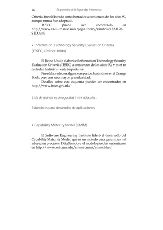 26                 El gran libro de la Seguridad Informática

Criteria, fue elaborado como borrador a comienzos de los años 90,
aunque nunca fue adoptado.
       TCSEC          puede       ser      encontrado         en
http://www.radium.ncsc.mil/tpep/library/rainbow/5200.28-
STD.html


• Information Technology Security Evaluation Criteria
(ITSEC) (Reino Unido)


       El Reino Unido elaboró el Information Technology Security
Evaluation Criteria (ITSEC) a comienzos de los años 90, y es ot ro
estándar históricamente importante.
       Fue elaborado, en algunos aspectos, basándose en el Orange
Book, pero con una mayor granularidad.
       Detalles sobre este esquema pueden ser encontrados en
http://www.itsec.gov.uk/


Lista de estándares de seguridad internacionales...


Estándares para desarrollo de aplicaciones




• Capability Maturity Model (CMM)


       El Software Engineering Institute lideró el desarrollo del
Capability Maturity Model, que es un motodo para garantizar mé
adurez en procesos. Detalles sobre el modelo pueden encontrarse
en http://www.sei.cmu.edu/cmm/cmms/cmms.html
 