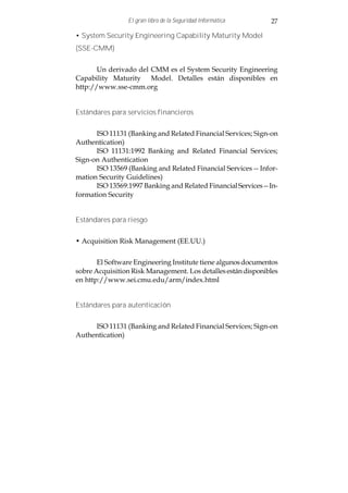 El gran libro de la Seguridad Informática     27

• System Security Engineering Capability Maturity Model
(SSE-CMM)


       Un derivado del CMM es el System Security Engineering
Capability Maturity Model. Detalles están disponibles en
http://www.sse-cmm.org


Estándares para servicios financieros


      ISO 11131 (Banking and Related Financial Services; Sign-on
Authentication)
      ISO 11131:1992 Banking and Related Financial Services;
Sign-on Authentication
      ISO 13569 (Banking and Related Financial Services -- Infor-
mation Security Guidelines)
      ISO 13569:1997 Banking and Related Financial Services -- In-
formation Security


Estándares para riesgo


• Acquisition Risk Management (EE.UU.)


       El Software Engineering Institute tiene algunos documentos
sobre Acquisition Risk Management. Los detalles están disponibles
en http://www.sei.cmu.edu/arm/index.html


Estándares para autenticación


     ISO 11131 (Banking and Related Financial Services; Sign-on
Authentication)
 