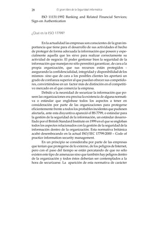 28               El gran libro de la Seguridad Informática

      ISO 11131:1992 Banking and Related Financial Services;
Sign-on Authentication


¿Qué es la ISO 17799?


        En la actualidad las empresas son conscientes de la gran im-
portancia que tiene para el desarrollo de sus actividades el hecho
de proteger de forma adecuada la información que poseen y espe-
cialmente aquella que les sirve para realizar correctamente su
actividad de negocio. El poder gestionar bien la seguridad de la
información que manejan no sólo permitirá garantizar, de cara a la
propia organización, que sus recursos están protegidos -
asegurando la confidencialidad, integridad y disponibilidad de los
mismos- sino que de cara a los posibles clientes les aportará un
grado de confianza superior al que puedan ofrecer sus competido-
res, convirtiéndose en un factor más de distinción en el competiti-
vo mercado en el que comercia la empresa.
        Debido a la necesidad de securizar la información que po-
seen las organizaciones era precisa la existencia de alguna normati-
va o estándar que englobase todos los aspectos a tener en
consideración por parte de las organizaciones para protegerse
eficientemente frente a todos los probables incidentes que pudiesen
afectarla, ante esta disyuntiva apareció el BS 7799, o estándar para
la gestión de la seguridad de la información, un estándar desarro-
llado por el British Standard Institute en 1999 en el que se engloban
todos los aspectos relacionados con la gestión de la seguridad de la
información dentro de la organización. Esta normativa británica
acabó desembocando en la actual ISO/IEC 17799:2000 – Code of
practice information security management.
        En un principio se consideraba por parte de las empresas
que tenían que protegerse de lo externo, de los peligros de Internet,
pero con el paso del tiempo se están percatando de que no sólo
existen este tipo de amenazas sino que también hay peligros dentro
de la organización y todos éstos deberían ser contemplados a la
hora de securizarse. La aparición de esta normativa de carácter
 