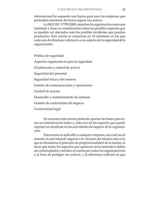 El gran libro de la Seguridad Informática       29

internacional ha supuesto una buena guía para las empresas que
pretenden mantener de forma segura sus activos.
       La ISO/IEC 17799:2000 considera la organización como una
totalidad y tiene en consideración todos los posibles aspectos que
se pueden ver afectados ante los posibles incidentes que puedan
producirse. Esta norma se estructura en 10 dominios en los que
cada uno de ellos hace referencia a un aspecto de la seguridad de la
organización:


Política de seguridad
Aspectos organizativos para la seguridad
Clasificación y control de activos
Seguridad del personal
Seguridad física y del entorno
Gestión de comunicaciones y operaciones
Control de accesos
Desarrollo y mantenimiento de sistemas
Gestión de continuidad del negocio
Conformidad legal


       En resumen esta norma pretende aportar las bases para te-
ner en consideración todos y cada uno de los aspectos que puede
suponer un incidente en las actividades de negocio de la organiza-
ción.
       Esta norma es aplicable a cualquier empresa, sea cual sea el
tamaño, la actividad de negocio o el volumen del mismo, esto es lo
que se denomina el principio de proporcionalidad de la norma, es
decir que todos los aspectos que aparecen en la normativa deben
ser contemplados y tenidos en cuenta por todas las organizaciones
a la hora de proteger sus activos, y la diferencia radicará en que
 