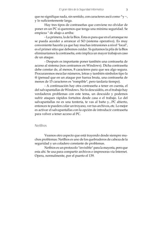 El gran libro de la Seguridad Informática          3

que no signifique nada, sin sentido, con caracteres ascii como ^y ~,
y lo suficientemente larga.
        Hay tres tipos de contraseñas que conviene no olvidar de
poner en un PC si queremos que tenga una mínima seguridad. Se
empieza " de abajo a arriba:
        - La primera, la de la Bios. Esta es para que en el arranque no
se pueda acceder a arrancar el SO (sistema operativo). Es muy
conveniente hacerlo ya que hay muchas intrusiones a nivel "local",
es el primer sitio que debemos cuidar. Si quitamos la pila de la Bios
eliminaríamos la contraseña, esto implica un mayor trabajo en caso
de un ataque.
        - Después es importante poner también una contraseña de
acceso al sistema (nos centramos en Windows). Dicha contraseña
debe constar de, al menos, 8 caracteres para que sea algo segura.
Procuraremos mezclar números, letras y también símbolos tipo la
@ (pensad que en un ataque por fuerza bruta, una contraseña de
menos de 15 caracteres es "rompible", pero tardaría tiempo).
        - A continuación hay otra contraseña a tener en cuenta, el
del salvapantallas de Windows. No lo descuidéis, en el trabajo hay
verdaderos problemas con este tema, un descuido y podemos
sufrir ataques rápidos fortuitos desde casa o el trabajo. Lo del
salvapantallas no es una tontería, te vas al baño y...PC abierto,
entonces te pueden colar un troyano, ver tus archivos, etc. Lo mejor
es activar el salvapantallas con la opción de introducir contraseña
para volver a tener acceso al PC.


NetBios


       Veamos otro aspecto que está trayendo desde siempre mu-
chos problemas: NetBios es uno de los quebraderos de cabeza de la
seguridad y un coladero constante de problemas.
       Netbios es un protocolo "invisible" para la mayoría, pero que
esta ahí. Se usa para compartir archivos e impresoras vía Internet.
Opera, normalmente, por el puerto el 139.
 