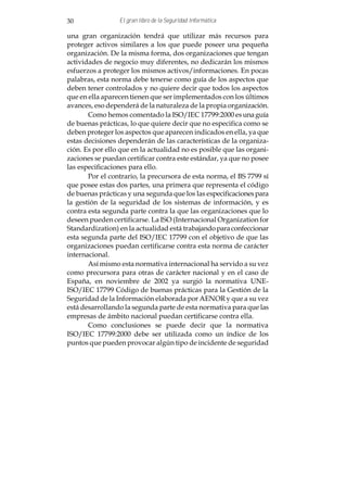 30               El gran libro de la Seguridad Informática

una gran organización tendrá que utilizar más recursos para
proteger activos similares a los que puede poseer una pequeña
organización. De la misma forma, dos organizaciones que tengan
actividades de negocio muy diferentes, no dedicarán los mismos
esfuerzos a proteger los mismos activos/informaciones. En pocas
palabras, esta norma debe tenerse como guía de los aspectos que
deben tener controlados y no quiere decir que todos los aspectos
que en ella aparecen tienen que ser implementados con los últimos
avances, eso dependerá de la naturaleza de la propia organización.
       Como hemos comentado la ISO/IEC 17799:2000 es una guía
de buenas prácticas, lo que quiere decir que no especifica como se
deben proteger los aspectos que aparecen indicados en ella, ya que
estas decisiones dependerán de las características de la organiza-
ción. Es por ello que en la actualidad no es posible que las organi-
zaciones se puedan certificar contra este estándar, ya que no posee
las especificaciones para ello.
       Por el contrario, la precursora de esta norma, el BS 7799 sí
que posee estas dos partes, una primera que representa el código
de buenas prácticas y una segunda que los las especificaciones para
la gestión de la seguridad de los sistemas de información, y es
contra esta segunda parte contra la que las organizaciones que lo
deseen pueden certificarse. La ISO (Internacional Organization for
Standardization) en la actualidad está trabajando para confeccionar
esta segunda parte del ISO/IEC 17799 con el objetivo de que las
organizaciones puedan certificarse contra esta norma de carácter
internacional.
       Así mismo esta normativa internacional ha servido a su vez
como precursora para otras de carácter nacional y en el caso de
España, en noviembre de 2002 ya surgió la normativa UNE-
ISO/IEC 17799 Código de buenas prácticas para la Gestión de la
Seguridad de la Información elaborada por AENOR y que a su vez
está desarrollando la segunda parte de esta normativa para que las
empresas de ámbito nacional puedan certificarse contra ella.
       Como conclusiones se puede decir que la normativa
ISO/IEC 17799:2000 debe ser utilizada como un índice de los
puntos que pueden provocar algún tipo de incidente de seguridad
 
