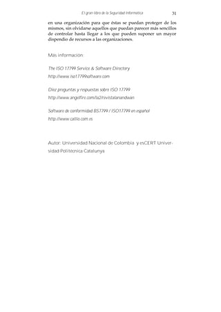 El gran libro de la Seguridad Informática   31

en una organización para que éstas se puedan proteger de los
mismos, sin olvidarse aquellos que puedan parecer más sencillos
de controlar hasta llegar a los que pueden suponer un mayor
dispendio de recursos a las organizaciones.


Más información:

The ISO 17799 Service & Software Directory
http://www.iso17799software.com

Diez preguntas y respuestas sobre ISO 17799
http://www.angelfire.com/la2/revistalanandwan

Software de conformidad BS7799 / ISO17799 en español
http://www.callio.com.es




Autor: Universidad Nacional de Colombia y esCERT Univer-
sidad Politécnica Catalunya
 