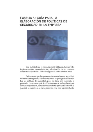 Capítulo 5: GUÍA PARA LA
ELABORACIÓN DE POLÍTICAS DE
SEGURIDAD EN LA EMPRESA




      Esta metodología es potencialmente útil para el desarrollo,
implementación, mantenimiento y eliminación de un conjunto
completo de políticas – tanto de seguridad como en otras áreas

        Es frecuente que las personas involucradas con seguridad
informática tengan una visión estrecha de lo que significa desarro-
llar las políticas de seguridad, pues no basta con escribirlas y
pretender ponerlas en práctica. En ocasiones se incluye la asigna-
ción de responsables, se realizan actividades para dar a conocerlas
y, quizá, se supervise su cumplimiento; pero esto tampoco basta.
 