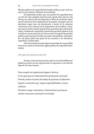 34                El gran libro de la Seguridad Informática

Muchas políticas de seguridad informática fallan ya que se desco-
noce lo que implica realmente desarrollarlas.
        Es importante resaltar que una política de seguridad tiene
un ciclo de vida completo mientras esta vigente. Este ciclo de vida
incluye un esfuerzo de investigación, la labor de escribirla, lograr
que las directivas de la organización la acepten, conseguir que sea
aprobada, lograr que sea diseminada a través de la empresa,
concienciar a los usuarios de la importancia de la política, conse-
guir que la acaten, hacerle seguimiento, garantizar que esté actuali-
zada y, finalmente, suprimirla cuando haya perdido vigencia. Si no
se tiene en cuenta este ciclo de vida se corre el riesgo de desarrollar
políticas que sean poco tenidas en cuenta, incompletas, redundan-
tes, sin apoyo pleno por parte de los usuarios y las directivas,
superfluas o irrelevantes.
        Este documento presenta algunos punttipo de os que deben
tenerse en cuenta al desarrollar algún política de seguridad infor-
mática.


¿Por qué tener políticas escritas?


       Existen varias razones por las cuales es recomendable tener
políticas escritas en una organización La siguiente es una lista de
algunas de estas razones.


Para cumplir con regulaciones legales o técnicas
Como guía para el comportamiento profesional y personal
Permite unificar la forma de trabajo de personas en diferentes
lugares o momentos que tengan responsabilidades y tareas
similares
Permiten recoger comentarios y observaciones que buscan
atender situaciones anormales en el trabajo
 