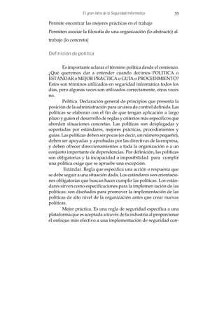 El gran libro de la Seguridad Informática        35

Permite encontrar las mejores prácticas en el trabajo
Permiten asociar la filosofía de una organización (lo abstracto) al
trabajo (lo concreto)


Definición de política


       Es importante aclarar el término política desde el comienzo.
¿Qué queremos dar a entender cuando decimos POLITICA o
ESTÁNDAR o MEJOR PRÁCTICA o GUÍA o PROCEDIMIENTO?
Estos son términos utilizados en seguridad informática todos los
días, pero algunas veces son utilizados correctamente, otras veces
no.
       Política. Declaración general de principios que presenta la
posición de la administración para un área de control definida. Las
políticas se elaboran con el fin de que tengan aplicación a largo
plazo y guíen el desarrollo de reglas y criterios más específicos que
aborden situaciones concretas. Las políticas son desplegadas y
soportadas por estándares, mejores prácticas, procedimientos y
guías. Las políticas deben ser pocas (es decir, un número pequeño),
deben ser apoyadas y aprobadas por las directivas de la empresa,
y deben ofrecer direccionamientos a toda la organización o a un
conjunto importante de dependencias. Por definición, las políticas
son obligatorias y la incapacidad o imposibilidad para cumplir
una política exige que se apruebe una excepción.
        Estándar. Regla que especifica una acción o respuesta que
se debe seguir a una situación dada. Los estándares son orientacio-
nes obligatorias que buscan hacer cumplir las políticas. Los están-
dares sirven como especificaciones para la implemen tación de las
políticas: son diseñados para promover la implementación de las
políticas de alto nivel de la organización antes que crear nuevas
políticas.
       Mejor práctica. Es una regla de seguridad específica a una
plataforma que es aceptada a través de la industria al proporcionar
el enfoque más efectivo a una implementación de seguridad con-
 