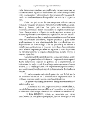 36               El gran libro de la Seguridad Informática

creta. Las mejores prácticas son establecidas para asegurar que las
características de seguridad de sistemas utilizados con regularidad
estén configurados y administrados de manera uniforme, garanti-
zando un nivel consistente de seguridad a través de la organiza-
ción.
        Guía. Una guía es una declaración general utilizada para re-
comendar o sugerir un enfoque para implementar políticas, están-
dares y buenas prácticas. Las guías son, esencialmente,
recomendaciones que deben considerarse al implementar la segu-
ridad. Aunque no son obligatorias, serán seguidas a menos que
existan argumentos documentados y aprobados para no hacerlo.
        Procedimiento. Los procedimientos definen específicamente
cómo las políticas, estándares, mejores prácticas y guías serán
implementados en una situación dada. Los procedimientos son
dependientes de la tecnología o de los procesos y se refieren a
plataformas, aplicaciones o procesos específicos. Son utilizados
para delinear los pasos que deben ser seguidos por una dependen-
cia para implementar la seguridad relacionada a dicho proceso o
sistema específico.
        Generalmente los procedimientos son desarrollados, imple-
mentados y supervisados o del sistema. Los procedimientos por el
dueño del proceso seguirán las políticas de la organización, los
estándares, las mejores prácticas y las guías tan cerca como les sea
posible, y a la vez se ajustarán a los requerimientos procedimenta-
les o técnicos establecidos dentro de la dependencia donde ellos se
aplican.
        El cuadro anterior, además de presentar una definición de
los términos utilizados en la enunciación e implementación de
políticas, muestra una jerarquía entre las definiciones.
        Un ejemplo de los requerimientos de seguridad interrelacio-
nados podría ser:
          1. En el nivel más alto, se puede elaborar una POLÍTICA,
para toda la organización, que obligue a “garantizar seguridad en
el correo electrónico cuyo contenido sea información confidencial”.
          2. Esta POLÍTICA podría ser soportada por varios
ESTÁNDARES, incluyendo por ejemplo, que los mensajes de este
 