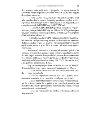 El gran libro de la Seguridad Informática         37

tipo sean enviados utilizando criptografía con algún sistema de
aprobado por la empresa y que sean borrados de manera segura
después de su envío.
          3. Una MEJOR PRÁCTICA, en este ejemplo, podría estar
relacionada sobre la manera de configurar el correo sobre un tipo
específico de sistema (Windows o Linux) con el fin de garantizar el
cumplimiento de la POLÍTICA y del ESTÁNDAR.
          4. Los PROCEDIMIENTOS podrían especificar requeri-
mientos para que la POLÍTICA y los ESTÁNDARES que la sopor-
tan, sean aplicados en una dependencia específica, por ejemplo la
Oficina de Control Interno.
          5. Finalmente, las GUÍAS podrían incluir información so-
bre técnicas, configuraciones y secuencias de comandos recomen-
dadas que deben seguir los usuarios para asegurar la información
confidencial enviada y recibida a través del servicio de correo
electrónico.
         Nótese que, en muchas ocasiones, el término “política” es
utilizado en un sentido genérico para aplicarlo a cualquiera de los
tipos de requerimientos de seguridad expuestos. En este documen-
to se llamará política, de manera genérica, a todos los requerimien-
tos de seguridad mencionados antes y POLÍTICA (en mayúsculas)
a las políticas propiamente dichas.
         Hay varias etapas que deben realizarse a través de “la vida”
de una política. Estas etapas pueden ser agrupadas en 4 fases.
          1. Fase de desarrollo: durante esta fase la política es crea-
da, revisada y aprobada.
          2. Fase de implementación: en esta fase la política es co-
municada y acatada (o no cumplida por alguna excepción).
          3. Fase de mantenimiento: los usuarios deben ser concien-
tes de la importancia de la política, su cumplimiento debe ser
monitoreado, se debe garantizar su cumplimiento y se le debe dar
mantenimiento (actualizarla)
          4. Fase de eliminación: La política se retira cuando no se
requiera más.
 