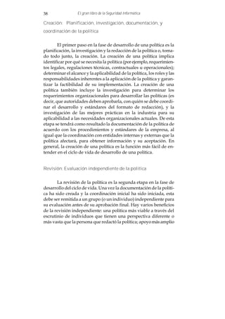 38                El gran libro de la Seguridad Informática

Creación: Planificación, investigación, documentación, y
coordinación de la política


        El primer paso en la fase de desarrollo de una política es la
planificación, la investigación y la redacción de la política o, toma-
do todo junto, la creación. La creación de una política implica
identificar por qué se necesita la política (por ejemplo, requerimien-
tos legales, regulaciones técnicas, contractuales u operacionales);
determinar el alcance y la aplicabilidad de la política, los roles y las
responsabilidades inherentes a la aplicación de la política y garan-
tizar la factibilidad de su implementación. La creación de una
política también incluye la investigación para determinar los
requerimientos organizacionales para desarrollar las políticas (es
decir, que autoridades deben aprobarla, con quién se debe coordi-
nar el desarrollo y estándares del formato de redacción), y la
investigación de las mejores prácticas en la industria para su
aplicabilidad a las necesidades organizacionales actuales. De esta
etapa se tendrá como resultado la documentación de la política de
acuerdo con los procedimientos y estándares de la empresa, al
igual que la coordinación con entidades internas y externas que la
política afectará, para obtener información y su aceptación. En
general, la creación de una política es la función más fácil de en-
tender en el ciclo de vida de desarrollo de una política.


Revisión: Evaluación independiente de la política


       La revisión de la política es la segunda etapa en la fase de
desarrollo del ciclo de vida. Una vez la documentación de la políti-
ca ha sido creada y la coordinación inicial ha sido iniciada, esta
debe ser remitida a un grupo (o un individuo) independiente para
su evaluación antes de su aprobación final. Hay varios beneficios
de la revisión independiente: una política más viable a través del
escrutinio de individuos que tienen una perspectiva diferente o
más vasta que la persona que redactó la política; apoyo más amplio
 
