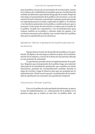 El gran libro de la Seguridad Informática           39

para la política a través de un incremento de involucrados; auento
en el número de credibilidad en la política gracias a la información
recibida de diferentes especialistas del grupo de revisión. Propio de
esta etapa es la presentación de la política a los revisores, ya sea de
manera formal o informal, exponiendo cualquier punto que puede
ser importante para la revisión, explicando su objetivo, el contexto
y los beneficios potenciales de la política y justificando por qué es
necesaria. Como parte de esta función, se espera que el creador de
la política recopile los comentarios y las recomendaciones para
realizar cambios en la política y efectuar todos los ajustes y las
revisiones necesarias para obtener una versión final de la política
lista para la aprobación por las directivas.


Aprobación: Obtener la aprobación de la política por parte de
las directivas


        El paso final en la fase de desarrollo de la política es la apro-
bación. El objetivo de esta etapa es obtener el apoyo de la adminis-
tración de la empresa, a través de la firma de una persona ubicada
en una posición de autoridad.
        La aprobación permite iniciar la implementación de la polí-
tica. Requiere que el proponente de la política haga una selección
adecuada de la autoridad de aprobación, que coordine con dicho
funcionario, presente las recomendaciones emitidas durante la
etapa de revisión y haga el esfuerzo para que sea aceptada por la
administración. Puede ocurrir que por incertidumbre de la autori-
dad de aprobación sea necesaria una aprobación temporal.


Comunicación: Difundir la política


       Una vez la política ha sido aprobada formalmente, se pasa a
la fase de implementación. La comunicación de la política es la
primera etapa que se realiza en esta fase. La política debe ser
 