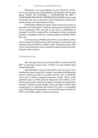 4                 El gran libro de la Seguridad Informática

        Realmente, a no se que estemos en una "Intranet" o "Extra-
net" no es necesario que esté habilitado. EN Windows XP Se quita
desde PANEL DE CONTROL > CONEXIONES DE RED >
COMPARTIR ARCHIVOS E IMPRESORAS EN RED. De ese modo
evitaremos que, por un descuido y por compartir los archivos de
nuestro disco, nos entren hasta la cocina.
        Deshabilitar NetBios no afecta a otras cuentas de usuario, ya
que éstas son individuales. Tampoco afecta para compartir archi-
vos en programas P2P, sino que lo que hace es deshabilitar el
compartir vía Web o mejor dicho, vía Internet. Es decir, podemos
quitarlo y compartir archivos, creando grupos de trabajo, domi-
nios, etc.
        En el caso de que NetBios esté abierto, el uso de una contra-
seña evita que la intrusión sea tan fácil, porque si un intruso ve que
tenemos el puerto abierto y netbios "open" intentará acceder. Pero
si hay un contraseña la cosa se complica porque tendría que inten-
tarlo por "fuerza bruta".


Correo electrónico


       Hay dos tipos de correo: el correo POP y el correo Web. El
POP se descarga al disco duro, el Web se ve por Internet (por
ejemplo Hotmail).
       Normalmente se usa el correo Web y eso no es muy reco-
mendable porque es más fácil "romper" una cuenta de Hotmail que
una de vuestro proveedor. La mayoría de las veces, el problema
viene por la famosa pregunta-respuesta secreta. Puede sonar
repetitivo pero no deben ponerse respuestas "previsibles", recor-
demos que el ataque suele ser de algún conocido que maneja datos
nuestros. Además, puede intentar valerse de algún "exploit" para
comprometer la seguridad del mismo. Por tanto es aconsejable
usar el POP para lo importante y el correo Web para lo demás. El
POP es mas fiable, seguro y tiene mas espacio.
 