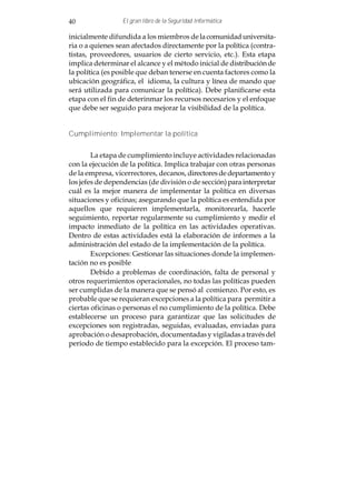 40               El gran libro de la Seguridad Informática

inicialmente difundida a los miembros de la comunidad universita-
ria o a quienes sean afectados directamente por la política (contra-
tistas, proveedores, usuarios de cierto servicio, etc.). Esta etapa
implica determinar el alcance y el método inicial de distribución de
la política (es posible que deban tenerse en cuenta factores como la
ubicación geográfica, el idioma, la cultura y línea de mando que
será utilizada para comunicar la política). Debe planificarse esta
etapa con el fin de deterinmar los recursos necesarios y el enfoque
que debe ser seguido para mejorar la visibilidad de la política.


Cumplimiento: Implementar la política


        La etapa de cumplimiento incluye actividades relacionadas
con la ejecución de la política. Implica trabajar con otras personas
de la empresa, vicerrectores, decanos, directores de departamento y
los jefes de dependencias (de división o de sección) para interpretar
cuál es la mejor manera de implementar la política en diversas
situaciones y oficinas; asegurando que la política es entendida por
aquellos que requieren implementarla, monitorearla, hacerle
seguimiento, reportar regularmente su cumplimiento y medir el
impacto inmediato de la política en las actividades operativas.
Dentro de estas actividades está la elaboración de informes a la
administración del estado de la implementación de la política.
        Excepciones: Gestionar las situaciones donde la implemen-
tación no es posible
        Debido a problemas de coordinación, falta de personal y
otros requerimientos operacionales, no todas las políticas pueden
ser cumplidas de la manera que se pensó al comienzo. Por esto, es
probable que se requieran excepciones a la política para permitir a
ciertas oficinas o personas el no cumplimiento de la política. Debe
establecerse un proceso para garantizar que las solicitudes de
excepciones son registradas, seguidas, evaluadas, enviadas para
aprobación o desaprobación, documentadas y vigiladas a través del
periodo de tiempo establecido para la excepción. El proceso tam-
 
