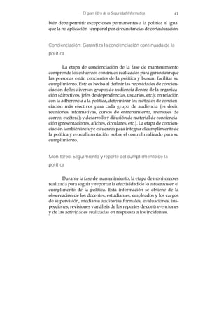 El gran libro de la Seguridad Informática        41

bién debe permitir excepciones permanentes a la política al igual
que la no aplicación temporal por circunstancias de corta duración.


Concienciación: Garantiza la concienciación continuada de la
política


        La etapa de concienciación de la fase de mantenimiento
comprende los esfuerzos continuos realizados para garantizar que
las personas están concientes de la política y buscan facilitar su
cumplimiento. Esto es hecho al definir las necesidades de concien-
ciación de los diversos grupos de audiencia dentro de la organiza-
ción (directivos, jefes de dependencias, usuarios, etc.); en relación
con la adherencia a la política, determinar los métodos de concien-
ciación más efectivos para cada grupo de audiencia (es decir,
reuniones informativas, cursos de entrenamiento, mensajes de
correo, etcétera); y desarrollo y difusión de material de conciencia-
ción (presentaciones, afiches, circulares, etc.). La etapa de concien-
ciación también incluye esfuerzos para integrar el cumplimiento de
la política y retroalimentación sobre el control realizado para su
cumplimiento.


Monitoreo: Seguimiento y reporte del cumplimiento de la
política


       Durante la fase de mantenimiento, la etapa de monitoreo es
realizada para seguir y reportar la efectividad de lo esfuerzos en el
cumplimento de la política. Esta información se obtiene de la
observación de los docentes, estudiantes, empleados y los cargos
de supervisión, mediante auditorias formales, evaluaciones, ins-
pecciones, revisiones y análisis de los reportes de contravenciones
y de las actividades realizadas en respuesta a los incidentes.
 