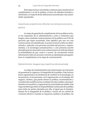 42                El gran libro de la Seguridad Informática

      Esta etapa incluye actividades continuas para monitorear el
cumplimiento o no de la política a través de métodos formales e
informales y el reporte de las deficiencias encontradas a las autori-
dades apropiadas.


Garantía de cumplimiento: Afrontar las contravenciones de la
política


        La etapa de garantía de cumplimiento de las políticas inclu-
ye las respuestas de la administración a actos u omisiones que
tengan como resultado contravenciones de la política con el fin de
prevenir que sigan ocurriendo. Esto significa que una vez una
contravención sea identificada, la acción correctiva debe ser deter-
minada y aplicada a los procesos (revisión del proceso y mejora-
miento), a la tecnología (actualización) y a las personas (acción
disciplinaria) involucrados en la contravención con el fin de reducir
la probabilidad de que vuelva a ocurrir. Se recomienda incluir
información sobre las acciones correctivas adelantadas para garan-
tizar el cumplimiento en la etapa de concienciación.


Mantenimiento: Asegurar que la política esté actualizada


       La etapa de mantenimiento esta relacionada con el proceso
de garantizar la vigencia y la integridad de la política. Esto incluye
hacer seguimiento a las tendencias de cambios en la tecnología, en
los procesos, en las personas, en la organización, en el enfoque del
negocio, etcétera, que puede afectar la política; recomendando y
coordinando modificaciones resultado de estos cambios, documen-
tándolos en la política y registrando las actividades de cambio. Esta
etapa también garantiza la disponibilidad continuada de la política
para todas las partes afectadas por ella, al igual que el manteni-
miento de la integridad de la política a través de un control de
versiones efectivo. Cuando se requieran cambios a la política, las
 