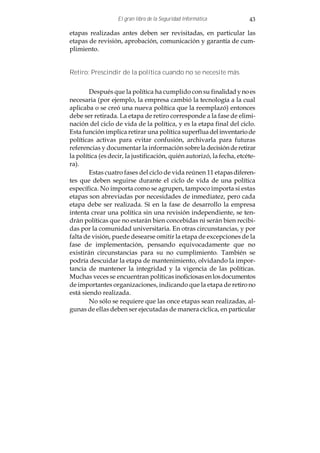 El gran libro de la Seguridad Informática           43

etapas realizadas antes deben ser revisitadas, en particular las
etapas de revisión, aprobación, comunicación y garantía de cum-
plimiento.


Retiro: Prescindir de la política cuando no se necesite más


        Después que la política ha cumplido con su finalidad y no es
necesaria (por ejemplo, la empresa cambió la tecnología a la cual
aplicaba o se creó una nueva política que la reemplazó) entonces
debe ser retirada. La etapa de retiro corresponde a la fase de elimi-
nación del ciclo de vida de la política, y es la etapa final del ciclo.
Esta función implica retirar una política superflua del inventario de
políticas activas para evitar confusión, archivarla para futuras
referencias y documentar la información sobre la decisión de retirar
la política (es decir, la justificación, quién autorizó, la fecha, etcéte-
ra).
        Estas cuatro fases del ciclo de vida reúnen 11 etapas diferen-
tes que deben seguirse durante el ciclo de vida de una política
específica. No importa como se agrupen, tampoco importa si estas
etapas son abreviadas por necesidades de inmediatez, pero cada
etapa debe ser realizada. Si en la fase de desarrollo la empresa
intenta crear una política sin una revisión independiente, se ten-
drán políticas que no estarán bien concebidas ni serán bien recibi-
das por la comunidad universitaria. En otras circunstancias, y por
falta de visión, puede desearse omitir la etapa de excepciones de la
fase de implementación, pensando equivocadamente que no
existirán circunstancias para su no cumplimiento. También se
podría descuidar la etapa de mantenimiento, olvidando la impor-
tancia de mantener la integridad y la vigencia de las políticas.
Muchas veces se encuentran políticas inoficiosas en los documentos
de importantes organizaciones, indicando que la etapa de retiro no
está siendo realizada.
        No sólo se requiere que las once etapas sean realizadas, al-
gunas de ellas deben ser ejecutadas de manera cíclica, en particular
 