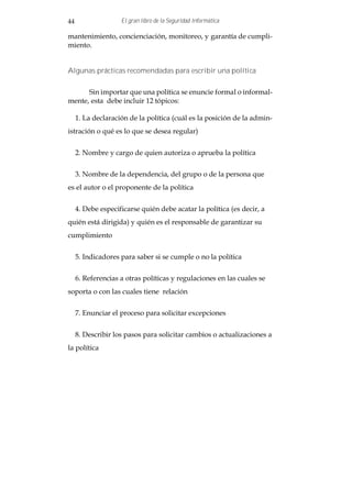 44                  El gran libro de la Seguridad Informática

mantenimiento, concienciación, monitoreo, y garantía de cumpli-
miento.


Algunas prácticas recomendadas para escribir una política


      Sin importar que una política se enuncie formal o informal-
mente, esta debe incluir 12 tópicos:

     1. La declaración de la política (cuál es la posición de la admin-
istración o qué es lo que se desea regular)


     2. Nombre y cargo de quien autoriza o aprueba la política


     3. Nombre de la dependencia, del grupo o de la persona que
es el autor o el proponente de la política


     4. Debe especificarse quién debe acatar la política (es decir, a
quién está dirigida) y quién es el responsable de garantizar su
cumplimiento


     5. Indicadores para saber si se cumple o no la política


     6. Referencias a otras políticas y regulaciones en las cuales se
soporta o con las cuales tiene relación


     7. Enunciar el proceso para solicitar excepciones


     8. Describir los pasos para solicitar cambios o actualizaciones a
la política
 