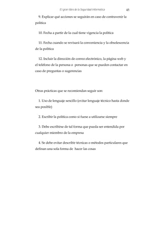 El gran libro de la Seguridad Informática          45

  9. Explicar qué acciones se seguirán en caso de contravenir la
política


  10. Fecha a partir de la cual tiene vigencia la política


  11. Fecha cuando se revisará la conveniencia y la obsolescencia
de la política


  12. Incluir la dirección de correo electrónico, la página web y
el teléfono de la persona o personas que se pueden contactar en
caso de preguntas o sugerencias




Otras prácticas que se recomiendan seguir son:


  1. Uso de lenguaje sencillo (evitar lenguaje técnico hasta donde
sea posible)


  2. Escribir la política como si fuese a utilizarse siempre


  3. Debe escribirse de tal forma que pueda ser entendida por
cualquier miembro de la empresa


  4. Se debe evitar describir técnicas o métodos particulares que
definan una sola forma de hacer las cosas
 