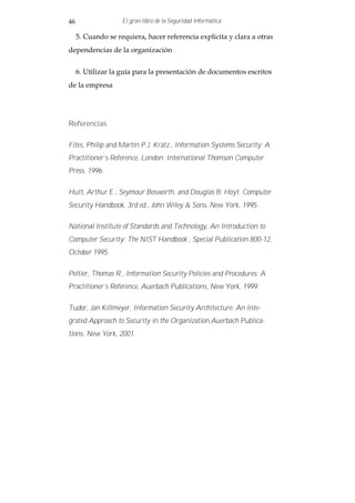 46                  El gran libro de la Seguridad Informática

     5. Cuando se requiera, hacer referencia explicita y clara a otras
dependencias de la organización


     6. Utilizar la guía para la presentación de documentos escritos
de la empresa




Referencias

Fites, Philip and Martin P.J. Kratz., Information Systems Security: A
Practitioner’s Reference, London: International Thomson Computer
Press, 1996.

Hutt, Arthur E., Seymour Bosworth, and Douglas B. Hoyt. Computer
Security Handbook, 3rd ed., John Wiley & Sons, New York, 1995.

National Institute of Standards and Technology, An Introduction to
Computer Security: The NIST Handbook , Special Publication 800-12,
October 1995.

Peltier, Thomas R., Information Security Policies and Procedures: A
Practitioner’s Reference, Auerbach Publications, New York, 1999.

Tudor, Jan Killmeyer, Information Security Architecture: An Inte-
grated Approach to Security in the Organization,Auerbach Publica-
tions, New York, 2001.
 