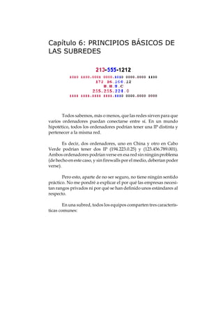 Capítulo 6: PRINCIPIOS BÁSICOS DE
LAS SUBREDES




       Todos sabemos, más o menos, que las redes sirven para que
varios ordenadores puedan conectarse entre sí. En un mundo
hipotético, todos los ordenadores podrían tener una IP distinta y
pertenecer a la misma red.

        Es decir, dos ordenadores, uno en China y otro en Cabo
Verde podrían tener dos IP (194.223.0.25) y (123.456.789.001).
Ambos ordenadores podrían verse en esa red sin ningún problema
(de hecho en este caso, y sin firewalls por el medio, deberían poder
verse).

       Pero esto, aparte de no ser seguro, no tiene ningún sentido
práctico. No me pondré a explicar el por qué las empresas necesi-
tan rangos privados ni por qué se han definido unos estándares al
respecto.

        En una subred, todos los equipos comparten tres caracterís-
ticas comunes:
 
