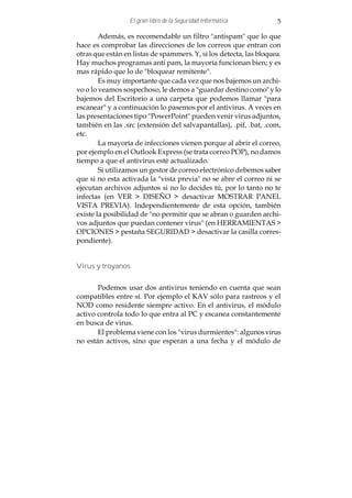 El gran libro de la Seguridad Informática         5

        Además, es recomendable un filtro "antispam" que lo que
hace es comprobar las direcciones de los correos que entran con
otras que están en listas de spammers. Y, si los detecta, las bloquea.
Hay muchos programas anti pam, la mayoría funcionan bien; y es
mas rápido que lo de "bloquear remitente".
        Es muy importante que cada vez que nos bajemos un archi-
vo o lo veamos sospechoso, le demos a "guardar destino como" y lo
bajemos del Escritorio a una carpeta que podemos llamar "para
escanear" y a continuación lo pasemos por el antivirus. A veces en
las presentaciones tipo "PowerPoint" pueden venir virus adjuntos,
también en las .src (extensión del salvapantallas), .pif, .bat, .com,
etc.
        La mayoría de infecciones vienen porque al abrir el correo,
por ejemplo en el Outlook Express (se trata correo POP), no damos
tiempo a que el antivirus esté actualizado.
        Si utilizamos un gestor de correo electrónico debemos saber
que si no esta activada la "vista previa" no se abre el correo ni se
ejecutan archivos adjuntos si no lo decides tú, por lo tanto no te
infectas (en VER > DISEÑO > desactivar MOSTRAR PANEL
VISTA PREVIA). Independientemente de esta opción, también
existe la posibilidad de "no permitir que se abran o guarden archi-
vos adjuntos que puedan contener virus" (en HERRAMIENTAS >
OPCIONES > pestaña SEGURIDAD > desactivar la casilla corres-
pondiente).


Virus y troyanos


       Podemos usar dos antivirus teniendo en cuenta que sean
compatibles entre sí. Por ejemplo el KAV sólo para rastreos y el
NOD como residente siempre activo. En el antivirus, el módulo
activo controla todo lo que entra al PC y escanea constantemente
en busca de virus.
       El problema viene con los "virus durmientes": algunos virus
no están activos, sino que esperan a una fecha y el módulo de
 