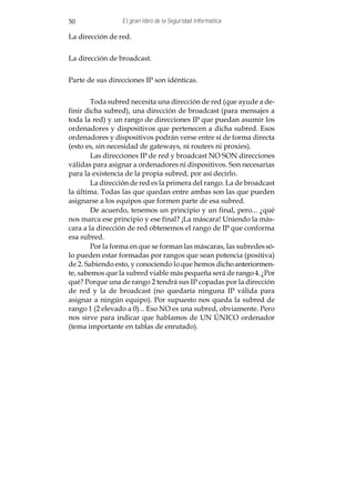 50               El gran libro de la Seguridad Informática

La dirección de red.


La dirección de broadcast.


Parte de sus direcciones IP son idénticas.


        Toda subred necesita una dirección de red (que ayude a de-
finir dicha subred), una dirección de broadcast (para mensajes a
toda la red) y un rango de direcciones IP que puedan asumir los
ordenadores y dispositivos que pertenecen a dicha subred. Esos
ordenadores y dispositivos podrán verse entre sí de forma directa
(esto es, sin necesidad de gateways, ni routers ni proxies).
        Las direcciones IP de red y broadcast NO SON direcciones
válidas para asignar a ordenadores ni dispositivos. Son necesarias
para la existencia de la propia subred, por así decirlo.
        La dirección de red es la primera del rango. La de broadcast
la última. Todas las que quedan entre ambas son las que pueden
asignarse a los equipos que formen parte de esa subred.
        De acuerdo, tenemos un principio y un final, pero... ¿qué
nos marca ese principio y ese final? ¡La máscara! Uniendo la más-
cara a la dirección de red obtenemos el rango de IP que conforma
esa subred.
        Por la forma en que se forman las máscaras, las subredes só-
lo pueden estar formadas por rangos que sean potencia (positiva)
de 2. Sabiendo esto, y conociendo lo que hemos dicho anteriormen-
te, sabemos que la subred viable más pequeña será de rango 4. ¿Por
qué? Porque una de rango 2 tendrá sus IP copadas por la dirección
de red y la de broadcast (no quedaría ninguna IP válida para
asignar a ningún equipo). Por supuesto nos queda la subred de
rango 1 (2 elevado a 0)... Eso NO es una subred, obviamente. Pero
nos sirve para indicar que hablamos de UN ÚNICO ordenador
(tema importante en tablas de enrutado).
 