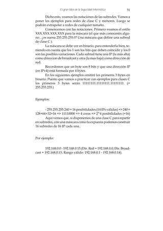 El gran libro de la Seguridad Informática        51

       Dicho esto, veamos las notaciones de las subredes. Vamos a
poner los ejemplos para redes de clase C y menores. Luego se
podrán extrapolar a redes de cualquier tamaño.
       Comencemos con las notaciones. Primero veamos el estilo
XXX.XXX.XXX.XXX para la máscara (el que más conoceréis algu-
no.. ¿os suena 255.255.255.0? Una máscara que define una subred
de clase C ).
       La máscara se debe ver en binario, para entenderla bien, te-
niendo en cuenta que los 1 son los bits que deben coincidir y los 0
son las posibles variaciones. Cada subred tiene una IP (la más alta)
como direccion de broadcast y otra (la mas baja) como dirección de
red.
       Recordemos que un byte son 8 bits y que una dirección IP
(en IPv4) está formada por 4 bytes.
       En los siguientes ejemplos omitiré los primeros 3 bytes en
binario. Puesto que vamos a practicar con ejemplos para clases C
los primeros 3 bytes serán 11111111.11111111.11111111. (=
255.255.255.)


Ejemplos:


      - 255.255.255.240 = 16 posibilidades (14 IPs válidas) => 240 =
128+64+32+16 => 11110000 => 4 ceros => 2^4 posibilidades (=16)
      Aquí vemos que, si disponemos de una clase C para repartir
en subredes, con una máscara como la expuesta podemos construir
16 subredes de 16 IP cada una..


Por ejemplo:


       192.168.0.0 - 192.168.0.15 (Dir. Red = 192.168.0.0; Dir. Broad-
cast = 192.168.0.15; Rango válido: 192.168.0.1 - 192.168.0.14).
 