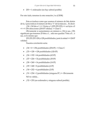 El gran libro de la Seguridad Informática         53

   · 255 = 1 ordenador (no hay subred posible)


Por otro lado, tenemos la otra notación /xx (CIDR)


        Esta se traduce como que usamos el número de bits detrás
de la / para indicar el número de bits a "1" de la máscara... Es decir:
        /24 = 24 bits a 1 => 3 bytes a 1 (255.255.255) => un byte a 0
=> => 256 direcciones (254 IP válidas) -> Clase C
        Obviamente si aumentamos un número a /24 (o sea, /25)
significará que tenemos 25 bits a 1... sólo nos quedan 7 bits a 0... o
sea, es lo mismo que
        255.255.255.128 (o 128 posibilidades, justo la mitad => 126 IP
válidas)
        Nuestra correlación sería:

   · /24 = 0 = 256 posibilidades (254 IP) -> Clase C
   · /25 = 128 = 128 posibilidades (126 IP)
   · /26 = 192 = 64 posibilidades (62 IP)
   · /27 = 224 = 32 posibilidades (30 IP)
   · /28 = 240 = 16 posibilidades (14 IP)
   · /29 = 248 = 8 posibilidades (6 IP)
   · /30 = 252 = 4 posibilidades (2 IP)
   · /31 = 254 = 2 posibilidades (ninguna IP ) <- Obviamente
       NO es válida...
   · /32 = 255 (un ordenador y ninguna subred posible).
 