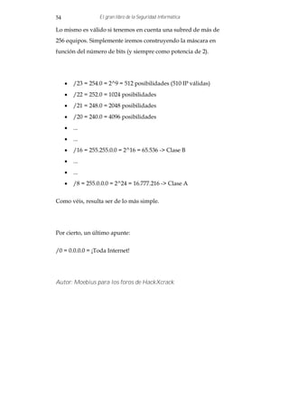 54                El gran libro de la Seguridad Informática

Lo mismo es válido si tenemos en cuenta una subred de más de
256 equipos. Simplemente iremos construyendo la máscara en
función del número de bits (y siempre como potencia de 2).




     · /23 = 254.0 = 2^9 = 512 posibilidades (510 IP válidas)
     · /22 = 252.0 = 1024 posibilidades
     · /21 = 248.0 = 2048 posibilidades
     · /20 = 240.0 = 4096 posibilidades
     · ...
     · ...
     · /16 = 255.255.0.0 = 2^16 = 65.536 -> Clase B
     · ...
     · ...
     · /8 = 255.0.0.0 = 2^24 = 16.777.216 -> Clase A


Como véis, resulta ser de lo más simple.




Por cierto, un último apunte:


/0 = 0.0.0.0 = ¡Toda Internet!




Autor: Moebius para los foros de HackXcrack
 