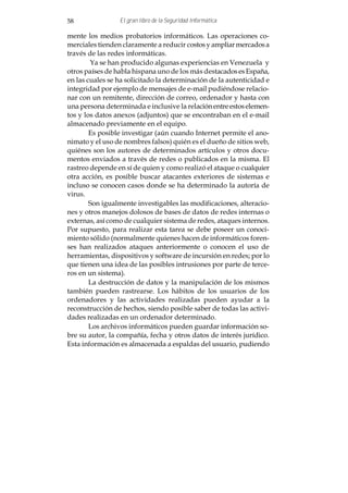 58               El gran libro de la Seguridad Informática

mente los medios probatorios informáticos. Las operaciones co-
merciales tienden claramente a reducir costos y ampliar mercados a
través de las redes informáticas.
        Ya se han producido algunas experiencias en Venezuela y
otros países de habla hispana uno de los más destacados es España,
en las cuales se ha solicitado la determinación de la autenticidad e
integridad por ejemplo de mensajes de e-mail pudiéndose relacio-
nar con un remitente, dirección de correo, ordenador y hasta con
una persona determinada e inclusive la relación entre estos elemen-
tos y los datos anexos (adjuntos) que se encontraban en el e-mail
almacenado previamente en el equipo.
        Es posible investigar (aún cuando Internet permite el ano-
nimato y el uso de nombres falsos) quién es el dueño de sitios web,
quiénes son los autores de determinados artículos y otros docu-
mentos enviados a través de redes o publicados en la misma. El
rastreo depende en sí de quien y como realizó el ataque o cualquier
otra acción, es posible buscar atacantes exteriores de sistemas e
incluso se conocen casos donde se ha determinado la autoría de
virus.
        Son igualmente investigables las modificaciones, alteracio-
nes y otros manejos dolosos de bases de datos de redes internas o
externas, así como de cualquier sistema de redes, ataques internos.
Por supuesto, para realizar esta tarea se debe poseer un conoci-
miento sólido (normalmente quienes hacen de informáticos foren-
ses han realizados ataques anteriormente o conocen el uso de
herramientas, dispositivos y software de incursión en redes; por lo
que tienen una idea de las posibles intrusiones por parte de terce-
ros en un sistema).
        La destrucción de datos y la manipulación de los mismos
también pueden rastrearse. Los hábitos de los usuarios de los
ordenadores y las actividades realizadas pueden ayudar a la
reconstrucción de hechos, siendo posible saber de todas las activi-
dades realizadas en un ordenador determinado.
        Los archivos informáticos pueden guardar información so-
bre su autor, la compañía, fecha y otros datos de interés jurídico.
Esta información es almacenada a espaldas del usuario, pudiendo
 
