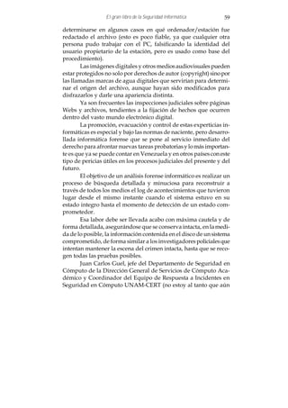 El gran libro de la Seguridad Informática        59

determinarse en algunos casos en qué ordenador/estación fue
redactado el archivo (esto es poco fiable, ya que cualquier otra
persona pudo trabajar con el PC, falsificando la identidad del
usuario propietario de la estación, pero es usado como base del
procedimiento).
        Las imágenes digitales y otros medios audiovisuales pueden
estar protegidos no solo por derechos de autor (copyright) sino por
las llamadas marcas de agua digitales que servirían para determi-
nar el origen del archivo, aunque hayan sido modificados para
disfrazarlos y darle una apariencia distinta.
        Ya son frecuentes las inspecciones judiciales sobre páginas
Webs y archivos, tendientes a la fijación de hechos que ocurren
dentro del vasto mundo electrónico digital.
        La promoción, evacuación y control de estas experticias in-
formáticas es especial y bajo las normas de naciente, pero desarro-
llada informática forense que se pone al servicio inmediato del
derecho para afrontar nuevas tareas probatorias y lo más importan-
te es que ya se puede contar en Venezuela y en otros países con este
tipo de pericias útiles en los procesos judiciales del presente y del
futuro.
        El objetivo de un análisis forense informático es realizar un
proceso de búsqueda detallada y minuciosa para reconstruir a
través de todos los medios el log de acontecimientos que tuvieron
lugar desde el mismo instante cuando el sistema estuvo en su
estado integro hasta el momento de detección de un estado com-
prometedor.
        Esa labor debe ser llevada acabo con máxima cautela y de
forma detallada, asegurándose que se conserva intacta, en la medi-
da de lo posible, la información contenida en el disco de un sistema
comprometido, de forma similar a los investigadores policiales que
intentan mantener la escena del crimen intacta, hasta que se reco-
gen todas las pruebas posibles.
        Juan Carlos Guel, jefe del Departamento de Seguridad en
Cómputo de la Dirección General de Servicios de Cómputo Aca-
démico y Coordinador del Equipo de Respuesta a Incidentes en
Seguridad en Cómputo UNAM-CERT (no estoy al tanto que aún
 