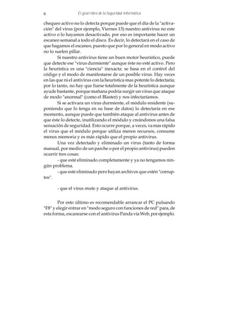 6                 El gran libro de la Seguridad Informática

chequeo activo no lo detecta porque puede que el día de la "activa-
ción" del virus (por ejemplo, Viernes 13) nuestro antivirus no este
activo o lo hayamos desactivado, por eso es importante hacer un
escaneo semanal a todo el disco. Es decir, lo detectará en el caso de
que hagamos el escaneo, puesto que por lo general en modo activo
no lo suelen pillar.
        Si nuestro antivirus tiene un buen motor heurístico, puede
que detecte ese "virus durmiente" aunque éste no esté activo. Pero
la heurística es una "ciencia" inexacta: se basa en el control del
código y el modo de manifestarse de un posible virus. Hay veces
en las que ni el antivirus con la heurística mas potente lo detectaría;
por lo tanto, no hay que fiarse totalmente de la heurística aunque
ayude bastante, porque mañana podría surgir un virus que ataque
de modo "anormal" (como el Blaster) y nos infectaríamos.
        Si se activara un virus durmiente, el módulo residente (su-
poniendo que lo tenga en su base de datos) lo detectaría en ese
momento, aunque puede que también ataque al antivirus antes de
que éste lo detecte, inutilizando el módulo y creándonos una falsa
sensación de seguridad. Esto ocurre porque, a veces, va mas rápido
el virus que el módulo porque utiliza menos recursos, consume
menos memoria y es más rápido que el propio antivirus.
        Una vez detectado y eliminado un virus (tanto de forma
manual, por medio de un parche o por el propio antivirus) pueden
ocurrir tres cosas:
        - que esté eliminado completamente y ya no tengamos nin-
gún problema.
        - que esté eliminado pero hayan archivos que estén "corrup-
tos".

       - que el virus mute y ataque al antivirus.


        Por esto último es recomendable arrancar el PC pulsando
"F8" y elegir entrar en "modo seguro con funciones de red" para, de
esta forma, escanearse con el antivirus Panda vía Web, por ejemplo.
 