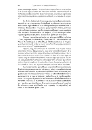 60                 El gran libro de la Seguridad Informática

posea este cargo), señala: “informática o cómputo forense es un conjun-
to de técnicas especializadas que tiene como finalidad la reconstrucción de
hechos pasados basados en los datos recolectados, para lo cual se procesa la
información que pueda ser usada como evidencia en un equipo de cómpu-
to”.
         Es decir, el cómputo forense opera diversas herramientas in-
formáticas para determinar el estado de un sistema luego que sus
medidas de seguridad han sido sobrepasadas y vulneradas, con la
finalidad de encontrar evidencias que permitan definir, con toda
certeza, los mecanismos que los intrusos utilizaron para acceder a
ella, así como de desarrollar las mejoras y/o técnicas que deben
seguirse para evitar futuras incursiones ajenas en el sistema.
         En una entrevista realizada por virusprot al Doctor Jeimy
J.Cano, Ingeniero de Sistemas y Computación Universidad de los
Andes (Colombia) en el año 2002, y cito textualmente la pregun-
ta:"¿Cuánto se puede tardar en reunir las suficientes pistas que den con el
autor de un ataque?", éste respondía:
         "Es una pregunta complicada de responder, pues muchas veces el
informático forense debe prepararse para fallar en la identificación de la
persona real que cometió el ataque. Pues la versatilidad que ofrece Internet
para enmascarar direcciones IP, correos electrónicos, entre otros aspectos,
sugiere un gran conocimiento técnico y paciencia por parte de los atacan-
tes, los cuales también consideran estrategias "anti-forenses" que limiten
las investigaciones y la efectividad de las mismas. Luego, la recolección de
pista puede ser demorada; algunos casos pueden llevar años en esta labor."
         Las herramientas que utilizan los peritos forenses en materia
de cómputo para dar con los intrusos, y saber a ciencia cierta qué
hicieron en el sistema, se han desarrollado al paso del tiempo, para
que nos ayuden en cuestiones de velocidad y faciliten identificar lo
que realmente le pasó al sistema y qué es lo que le puede suceder;
en su contraparte igualmente se han desarrollado herramientas
bastantes sofisticadas en contra de los análisis forenses (herramien-
tas y técnicas que intentan no dejar rastros, camuflarlos o borrarlos,
de tal manera que se dificulte una posterior investigación.), tal
como lo indica el Dr. Jeimi Cano.
 