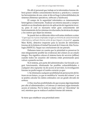 El gran libro de la Seguridad Informática          61

        De allí el personal que trabaje en la informática forense de-
berá poseer sólidos conocimientos técnicos y prácticos y conocer
las herramientas de uso, estar al día en bugs (vulnerabilidades) de
sistemas (Sistemas operativos, software y hardware)
        El campo de la seguridad informática es inmensamente
heterogéneo e interesante. Analizar un entorno atacado y compro-
metido es un desafiante ejercicio de aplicación de ingeniería inver-
sa, para el cual es necesario tener gran conocimiento del
funcionamiento de los sistemas involucrados, las técnicas de ataque
y los rastros que dejan las mismas.
        Se puede leer en diferente sitios web notas similares a estas:
"Espero que los nuevos empleados tengan un mínimo de conocimientos de
informática y software forense antes de que lleguen a la puerta", apunta
Marc Kirby, detective inspector para la sección de informática
forense de la británica Unidad Nacional de Crimen de Alta Tecno-
logía (NHTCU). Saque sus conclusiones de ese párrafo.
        Debemos tener en cuenta que la prioridad es preservar lo
más íntegramente posible las evidencias del crimen en un estado
íntegro. Eso significa colocar el sistema fuera de servicio (offline)
cuando todos los usuarios del sistema están presionando para
volver a ponerlo on-line.
        Si el sistema, por parte del administrador, fue forzado a se-
guir funcionando, eliminando las posibles vulnerabilidades o
cualquier otra supuesta vía de acceso al servidor, la investigación
forense no podrá seguir el rumbo correcto ya que:
        1. Se eliminaría cualquier posibilidad de persecución del in-
truso en un futuro, ya que se modifica la "escena del crimen" y no
se podría calcular los daños estimados con un grado elevado de
certeza.
        2. Hay muchas posibilidades de que se pase algo importante
por alto al administrador y el intruso (o intrusos) sigan teniendo
acceso al sistema. Por lo tanto es mejor sufrir un "downtime" de
red, mientras que se realiza el análisis forense del sistema.


Se tiene que establecer una prioridad entre:
 