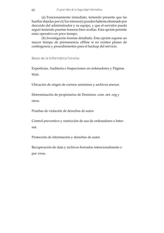 62               El gran libro de la Seguridad Informática

       (a) Funcionamiento inmediato, teniendo presente que las
huellas dejadas por el/los intruso(s) pueden haberse eliminado por
descuido del administrador y su equipo, y que el servidor pueda
seguir teniendo puertas traseras bien ocultas. Esta opción permite
estar operativo en poco tiempo.
       (b) Investigación forense detallada. Esta opción supone un
mayor tiempo de permanencia offline sí no existen planes de
contingencia y procedimientos para el backup del servicio.


Bases de la Informática Forense:


Experticias, Auditoria e Inspecciones en ordenadores y Páginas
Web.


Ubicación de origen de correos anónimos y archivos anexos.


Determinación de propietarios de Dominios .com .net .org y
otros.


Pruebas de violación de derechos de autor.


Control preventivo y restricción de uso de ordenadores e Inter-
net.


Protección de información y derechos de autor.


Recuperación de data y archivos borrados intencionalmente o
por virus.
 