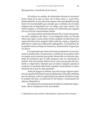 El gran libro de la Seguridad Informática        63

Recuperación y descifrado de las claves.


       Al realizar un análisis de informática forense es necesario
tomar notas de lo que se hace con el disco duro, y a qué hora,
almacenándolo en una ubicación segura como por ejemplo una caja
fuerte. Es recomendable que siempre que se trabaje con el medio
original esté acompañado por un colega, para que conste a los
efectos legales y el testimonio pueda ser confirmado por alguien
con un nivel de conocimientos similar.
       Las copias deben ser hechas bit-por-bit, es decir será necesa-
rio hacer imágenes del disco. La investigación debe ser llevada
sobre una copia y nunca sobre el disco original. Se debe hacer tres
copias del disco duro original. Sobre todas las copias y original se
debe llevar a cabo una verificación criptográfica - un checksum. En
lo posible realizar dumps de memoria y almacenarlos al igual que
los discos.
       Es importante que todos los hechos pertinentes al caso du-
rante la preparación, recuperación y análisis de las pruebas sobre
un ataque sean anotados para poder desarrollar un informe deta-
llado de incidencia que se debe preparar una vez terminado el
análisis. Este documento deberá servir como una prueba del inci-
dente o compromiso. Siempre que se realiza cualquier apunte al
cuaderno, el asistente debe tener completo conocimiento y enten-
dimiento de lo que ha sido apuntado.
       Antes de apagar el sistema, será útil recoger algunos ejem-
plos de aquella información que posiblemente no ha sido cambiada
por los intrusos, como la organización de sistema de ficheros logs,
el nombre del host, su dirección IP del fichero e información de
algunos dispositivos.
       El análisis de la comunicación de datos es realmente impor-
tante. Allí se trabajaran en dos actividades:


1. Intrusión en una red de ordenadores o mal uso de la misma.
 