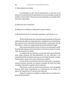 64                El gran libro de la Seguridad Informática

2. Interceptación de datos.


       La intrusión en una red de ordenadores o mal uso de la
misma es la actividad de la informática forense principal cuando el
análisis se hace sobre estructuras de esta naturaleza. Consiste en las
funciones siguientes:


a) Detección de la intrusión.


b) Detectar la evidencia, capturarla y preservarla; y


c) Reconstrucción de la actividad específica o del hecho en sí


       El descubrimiento de la intrusión generalmente involucra la
aplicación de software especializado y en algunos casos hardware,
para supervisar la comunicación de los datos y conexiones a fin de
identificar y aislar un comportamiento potencialmente ilegal.
       Este comportamiento incluye el acceso no autorizado, modi-
ficación del sistema en forma remota y la monitorización no autori-
zada de paquetes de datos.
       La captura de la evidencia y su preservación, generalmente
tiene lugar después del descubrimiento de una intrusión o un
comportamiento anormal, para que la actividad anormal o sospe-
chosa pueda conservarse para el posterior análisis.
       La fase final, la reconstrucción de la intrusión o comporta-
miento anormal, permite un examen completo de todos los datos
recogidos durante la captura de la evidencia.
       Para llevar a cabo con éxito estas funciones, el investigador
forense debe tener experiencia en comunicación de datos y el
apoyo de ingenieros y/o técnicos de software.
       Antes de realizar un análisis se debe tener en cuenta la si-
guiente información:
 