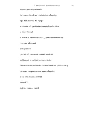 El gran libro de la Seguridad Informática   65

sistema operativo afectado.


inventario de software instalado en el equipo


tipo de hardware del equipo


accesorios y/o periféricos conectados al equipo


si posee firewall


si esta en el ámbito del DMZ (Zona desmilitarizada)


conexión a Internet


configuración


parches y/o actualizaciones de software


políticas de seguridad implementadas


forma de almacenamiento de la información (cifrada o no)


personas con permisos de acceso al equipo


el PC esta dentro del DMZ


existe IDS


cuántos equipos en red
 