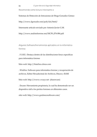 66                El gran libro de la Seguridad Informática

Recomiendo como lectura interesante a:


Sistemas de Detección de Intrusiones de Diego González Gómez


http://www.dgonzalez.net/pub/ids/html/


Interesante artículo enviado por Antonio Javier G.M.


http://www.analisisforense.net/SIC59_074-084.pdf




Algunos Software/herramientas aplicables en la informática
forense:


. F.I.R.E.: Destaca dentro de las distribuciones linux específicas
para informática forense


Sitio web: http://biatchux.dmzs.com


. WinHex: Software para informática forense y recuperación de
archivos, Editor Hexadecimal de Archivos, Discos y RAM


Sitio web: http://www.x-ways.net (shareware)


. Encase: Herramienta propietaria, la cual ha demostrado ser un
dispositivo útil a los peritos forenses en diferentes casos.


sitio web: http://www.guidancesoftware.com/
 