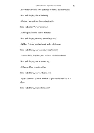 El gran libro de la Seguridad Informática       67

. Snort Herramienta libre por excelencia una de las mejores


Sitio web: http://www.snort.org


. Ossim: Herramienta de monitorización


Sitio web:http://www.ossim.net


. Ettercap: Excelente sniffer de redes


Sitio web: http://ettercap.sourceforge.net/


. NMap: Potente localizador de vulnerabilidades


Sitio web: http://www.insecure.org/nmap/


. Nessus: Otro proyecto para scanear vulnerabilidades


Sitio web: http://www.nessus.org


. Ethereal: Otro potente sniffer


Sitio web: http://www.ethereal.com


.Fport: Identifica puertos abiertos y aplicaciones asociadas a
ellos.


Sitio web: http://foundstone.com/
 