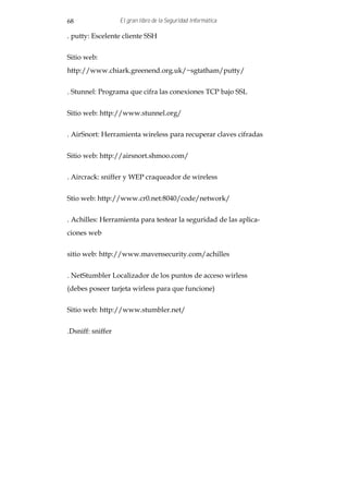 68                 El gran libro de la Seguridad Informática

. putty: Escelente cliente SSH


Sitio web:
http://www.chiark.greenend.org.uk/~sgtatham/putty/


. Stunnel: Programa que cifra las conexiones TCP bajo SSL


Sitio web: http://www.stunnel.org/


. AirSnort: Herramienta wireless para recuperar claves cifradas


Sitio web: http://airsnort.shmoo.com/


. Aircrack: sniffer y WEP craqueador de wireless


Stio web: http://www.cr0.net:8040/code/network/


. Achilles: Herramienta para testear la seguridad de las aplica-
ciones web


sitio web: http://www.mavensecurity.com/achilles


. NetStumbler Localizador de los puntos de acceso wirless
(debes poseer tarjeta wirless para que funcione)


Sitio web: http://www.stumbler.net/


.Dsniff: sniffer
 