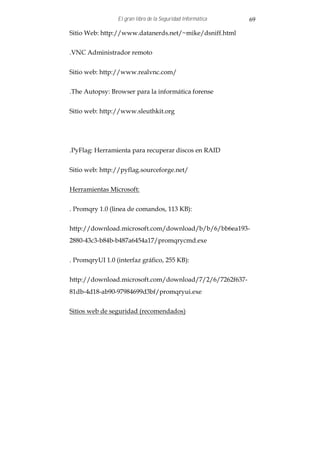 El gran libro de la Seguridad Informática   69

Sitio Web: http://www.datanerds.net/~mike/dsniff.html


.VNC Administrador remoto


Sitio web: http://www.realvnc.com/


.The Autopsy: Browser para la informática forense


Sitio web: http://www.sleuthkit.org




.PyFlag: Herramienta para recuperar discos en RAID


Sitio web: http://pyflag.sourceforge.net/


Herramientas Microsoft:


. Promqry 1.0 (linea de comandos, 113 KB):


http://download.microsoft.com/download/b/b/6/bb6ea193-
2880-43c3-b84b-b487a6454a17/promqrycmd.exe


. PromqryUI 1.0 (interfaz gráfico, 255 KB):


http://download.microsoft.com/download/7/2/6/7262f637-
81db-4d18-ab90-97984699d3bf/promqryui.exe


Sitios web de seguridad (recomendados)
 